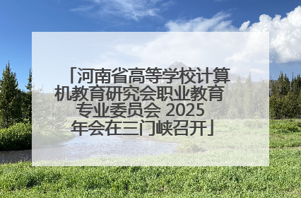 河南省高等学校计算机教育研究会职业教育专业委员会 2025 年会在三门峡召开